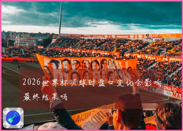 2026世界杯买球时盘口变化会影响最终结果吗